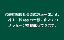 代表取締役社長の成宮正一郎から、株主・投資家の皆様に向けてのメッセージを掲載しております。