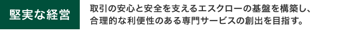 堅実な経営　取引の安心と安全を支えるエスクローの基盤を構築し、合理的な利便性のある専門サービスの創出を目指す。