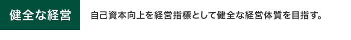 健全な経営　自己資本向上を経営指標として健全な経営体質を目指す。