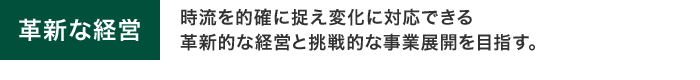 革新な経営　時流を的確に捉え変化に対応できる革新的な経営と挑戦的な事業展開を目指す。