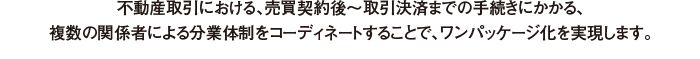 現在の不動産取引における、売買契約後～取引決済までの手続きにかかる、複数の関係者による分業体制をコーディネイトすることで、ワンパッケージ化実現します。